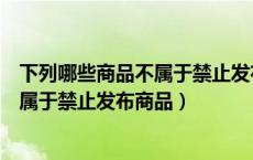 下列哪些商品不属于禁止发布商品的条件（下列哪些商品不属于禁止发布商品）