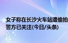 女子称在长沙火车站遭偷拍，检查未获证据仍发视频曝光？警方已关注(今日/头条)