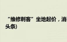 “维修刺客”坐地起价，消费者如何避免“踩坑”？(今日/头条)