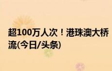 超100万人次！港珠澳大桥“人车两旺” 自驾“北上”成主流(今日/头条)