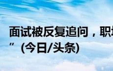 面试被反复追问，职场空窗期何以成“黑历史”(今日/头条)