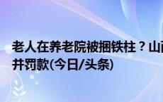 老人在养老院被捆铁柱？山西曲沃警方：涉事护工行拘15日并罚款(今日/头条)