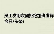 员工发朋友圈拒绝加班遭解雇，公司违法解约被判赔4.9万(今日/头条)