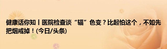 健康话你知丨医院检查谈“辐”色变？比起怕这个，不如先把烟戒掉！(今日/头条)