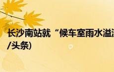 长沙南站就“候车室雨水溢流”致歉：已紧急处理完毕(今日/头条)