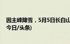 因主峰降雪，5月5日长白山北、西景区天池景点全天关闭(今日/头条)