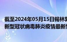 截至2024年05月15日锡林郭勒盟疫情最新消息-锡林郭勒盟新型冠状病毒肺炎疫情最新情况