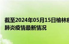 截至2024年05月15日榆林疫情最新消息-榆林新型冠状病毒肺炎疫情最新情况