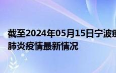 截至2024年05月15日宁波疫情最新消息-宁波新型冠状病毒肺炎疫情最新情况