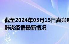 截至2024年05月15日嘉兴疫情最新消息-嘉兴新型冠状病毒肺炎疫情最新情况