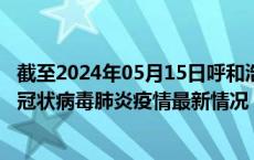 截至2024年05月15日呼和浩特疫情最新消息-呼和浩特新型冠状病毒肺炎疫情最新情况