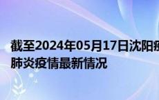 截至2024年05月17日沈阳疫情最新消息-沈阳新型冠状病毒肺炎疫情最新情况