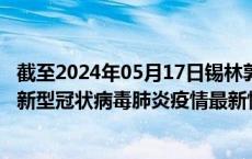 截至2024年05月17日锡林郭勒盟疫情最新消息-锡林郭勒盟新型冠状病毒肺炎疫情最新情况