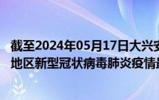 截至2024年05月17日大兴安岭地区疫情最新消息-大兴安岭地区新型冠状病毒肺炎疫情最新情况