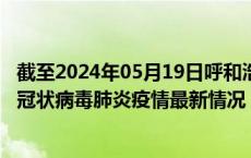 截至2024年05月19日呼和浩特疫情最新消息-呼和浩特新型冠状病毒肺炎疫情最新情况