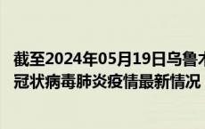 截至2024年05月19日乌鲁木齐疫情最新消息-乌鲁木齐新型冠状病毒肺炎疫情最新情况