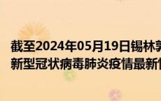 截至2024年05月19日锡林郭勒盟疫情最新消息-锡林郭勒盟新型冠状病毒肺炎疫情最新情况