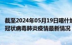 截至2024年05月19日喀什地区疫情最新消息-喀什地区新型冠状病毒肺炎疫情最新情况