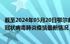 截至2024年05月20日鄂尔多斯疫情最新消息-鄂尔多斯新型冠状病毒肺炎疫情最新情况