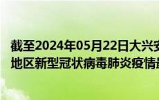 截至2024年05月22日大兴安岭地区疫情最新消息-大兴安岭地区新型冠状病毒肺炎疫情最新情况