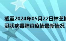 截至2024年05月22日林芝地区疫情最新消息-林芝地区新型冠状病毒肺炎疫情最新情况