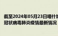 截至2024年05月23日喀什地区疫情最新消息-喀什地区新型冠状病毒肺炎疫情最新情况