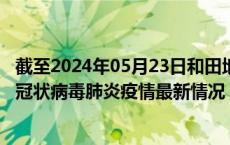 截至2024年05月23日和田地区疫情最新消息-和田地区新型冠状病毒肺炎疫情最新情况