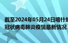 截至2024年05月24日喀什地区疫情最新消息-喀什地区新型冠状病毒肺炎疫情最新情况