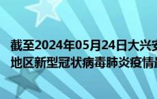 截至2024年05月24日大兴安岭地区疫情最新消息-大兴安岭地区新型冠状病毒肺炎疫情最新情况