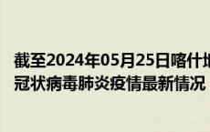 截至2024年05月25日喀什地区疫情最新消息-喀什地区新型冠状病毒肺炎疫情最新情况
