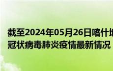 截至2024年05月26日喀什地区疫情最新消息-喀什地区新型冠状病毒肺炎疫情最新情况