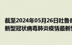截至2024年05月26日吐鲁番地区疫情最新消息-吐鲁番地区新型冠状病毒肺炎疫情最新情况