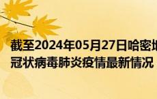 截至2024年05月27日哈密地区疫情最新消息-哈密地区新型冠状病毒肺炎疫情最新情况