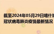 截至2024年05月29日喀什地区疫情最新消息-喀什地区新型冠状病毒肺炎疫情最新情况
