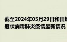 截至2024年05月29日和田地区疫情最新消息-和田地区新型冠状病毒肺炎疫情最新情况