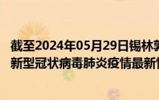 截至2024年05月29日锡林郭勒盟疫情最新消息-锡林郭勒盟新型冠状病毒肺炎疫情最新情况