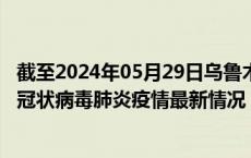 截至2024年05月29日乌鲁木齐疫情最新消息-乌鲁木齐新型冠状病毒肺炎疫情最新情况