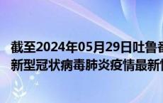 截至2024年05月29日吐鲁番地区疫情最新消息-吐鲁番地区新型冠状病毒肺炎疫情最新情况