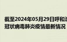 截至2024年05月29日呼和浩特疫情最新消息-呼和浩特新型冠状病毒肺炎疫情最新情况