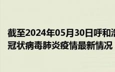 截至2024年05月30日呼和浩特疫情最新消息-呼和浩特新型冠状病毒肺炎疫情最新情况
