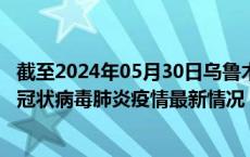 截至2024年05月30日乌鲁木齐疫情最新消息-乌鲁木齐新型冠状病毒肺炎疫情最新情况