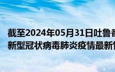 截至2024年05月31日吐鲁番地区疫情最新消息-吐鲁番地区新型冠状病毒肺炎疫情最新情况