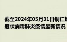 截至2024年05月31日铜仁地区疫情最新消息-铜仁地区新型冠状病毒肺炎疫情最新情况