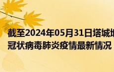 截至2024年05月31日塔城地区疫情最新消息-塔城地区新型冠状病毒肺炎疫情最新情况