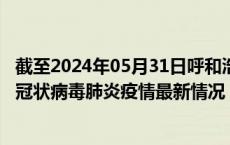 截至2024年05月31日呼和浩特疫情最新消息-呼和浩特新型冠状病毒肺炎疫情最新情况