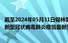 截至2024年05月31日锡林郭勒盟疫情最新消息-锡林郭勒盟新型冠状病毒肺炎疫情最新情况