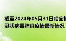 截至2024年05月31日哈密地区疫情最新消息-哈密地区新型冠状病毒肺炎疫情最新情况