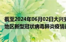 截至2024年06月02日大兴安岭地区疫情最新消息-大兴安岭地区新型冠状病毒肺炎疫情最新情况