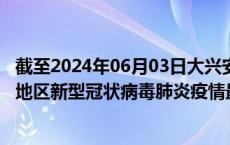 截至2024年06月03日大兴安岭地区疫情最新消息-大兴安岭地区新型冠状病毒肺炎疫情最新情况