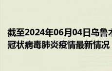 截至2024年06月04日乌鲁木齐疫情最新消息-乌鲁木齐新型冠状病毒肺炎疫情最新情况
